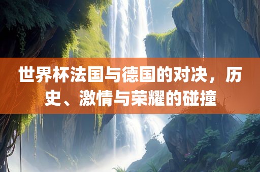 世界杯法国与德国的对决，历史、激情与荣耀的碰撞