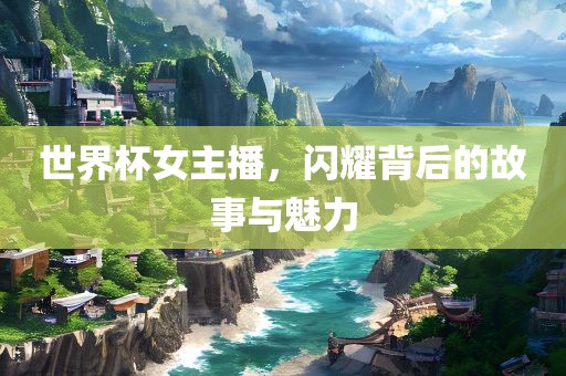 世界杯女主播，闪耀背后的故事与魅力