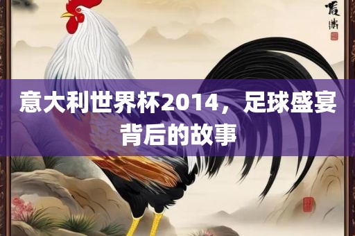 意大利世界杯2014，足球盛宴背后的故事