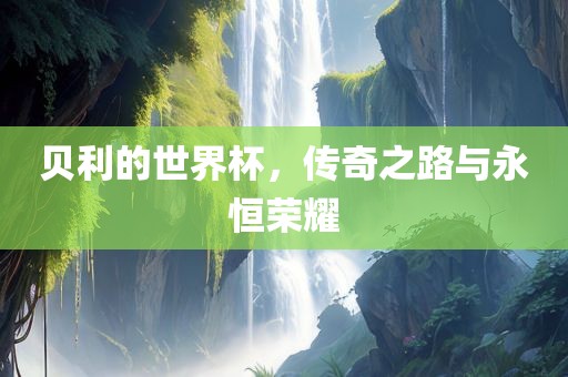 贝利的世界杯，传奇之路与永恒荣耀