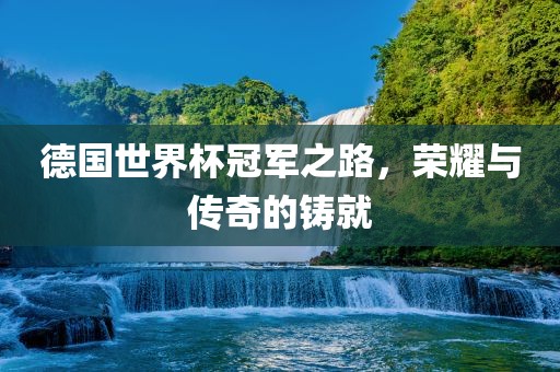 德国世界杯冠军之路，荣耀与传奇的铸就