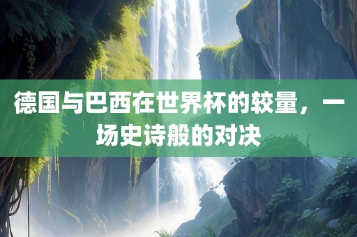 德国与巴西在世界杯的较量，一场史诗般的对决