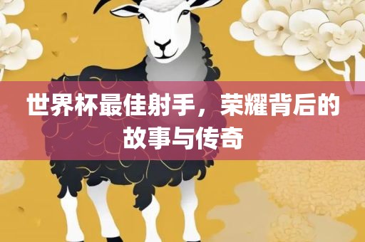 世界杯最佳射手，荣耀背后的故事与传奇