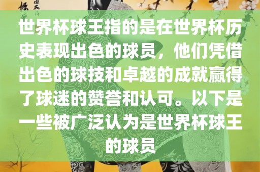 世界杯球王指的是在世界杯历史表现出色的球员，他们凭借出色的球技和卓越的成就赢得了球迷的赞誉和认可。以下是一些被广泛认为是世界杯球王的球员