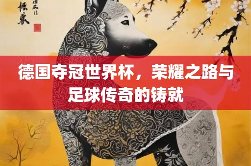 德国夺冠世界杯，荣耀之路与足球传奇的铸就
