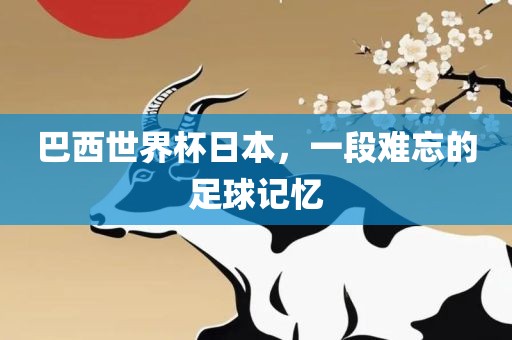 巴西世界杯日本，一段难忘的足球记忆
