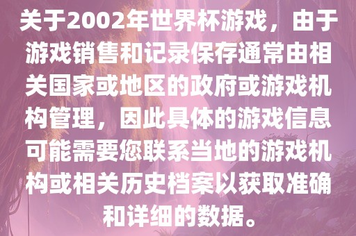 关于2002年世界杯游戏，由于游戏销售和记录保存通常由相关国家或地区的政府或游戏机构管理，因此具体的游戏信息可能需要您联系当地的游戏机构或相关历史档案以获取准确和详细的数据。