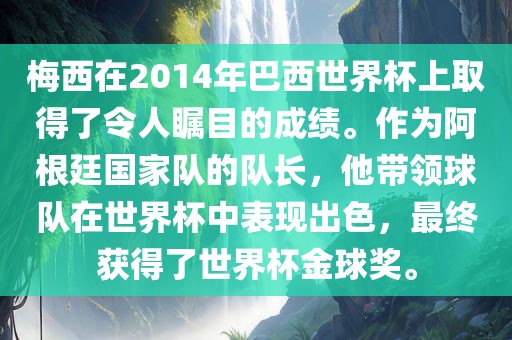 梅西在2014年巴西世界杯上取得了令人瞩目的成绩。作为阿根廷国家队的队长，他带领球队在世界杯中表现出色，最终获得了世界杯金球奖。