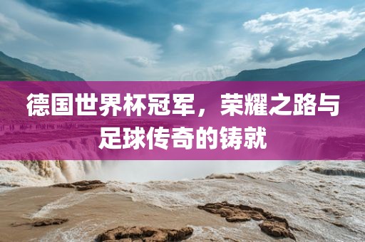 德国世界杯冠军，荣耀之路与足球传奇的铸就