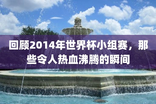 回顾2014年世界杯小组赛，那些令人热血沸腾的瞬间