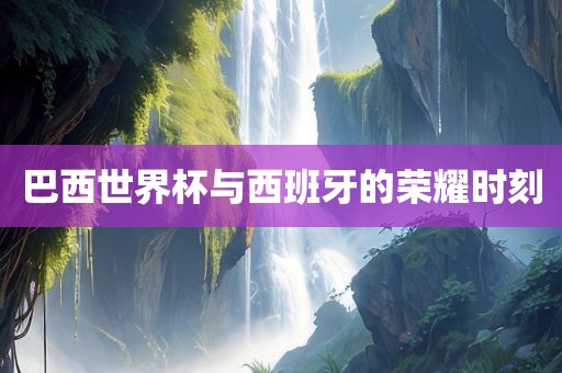 巴西世界杯与西班牙的荣耀时刻