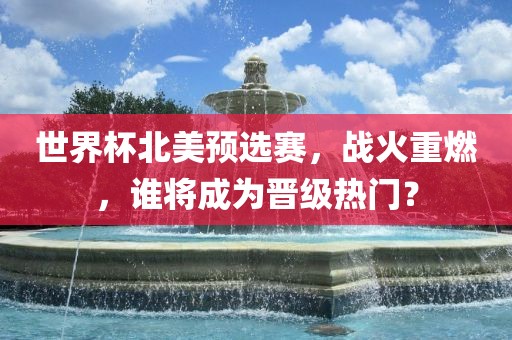 世界杯北美预选赛，战火重燃，谁将成为晋级热门？