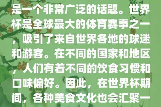 关于世界杯中的饮食文化，这是一个非常广泛的话题。世界杯是全球最大的体育赛事之一，吸引了来自世界各地的球迷和游客。在不同的国家和地区，人们有着不同的饮食习惯和口味偏好。因此，在世界杯期间，各种美食文化也会汇聚一堂。