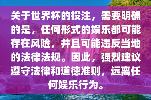 关于世界杯的投注，需要明确的是，任何形式的娱乐都可能存在风险，并且可能违反当地的法律法规。因此，强烈建议遵守法律和道德准则，远离任何娱乐行为。