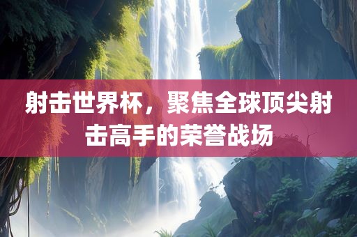 射击世界杯，聚焦全球顶尖射击高手的荣誉战场