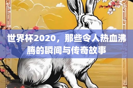 世界杯2020，那些令人热血沸腾的瞬间与传奇故事