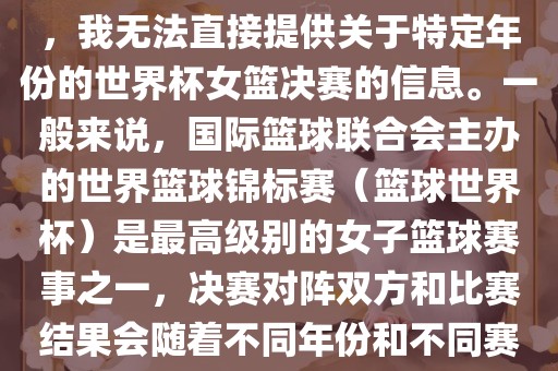 由于女子篮球赛事体系的不同，我无法直接提供关于特定年份的世界杯女篮决赛的信息。一般来说，国际篮球联合会主办的世界篮球锦标赛（篮球世界杯）是最高级别的女子篮球赛事之一，决赛对阵双方和比赛结果会随着不同年份和不同赛事版本而有所变化。江门市永晋源无纺布有限公司