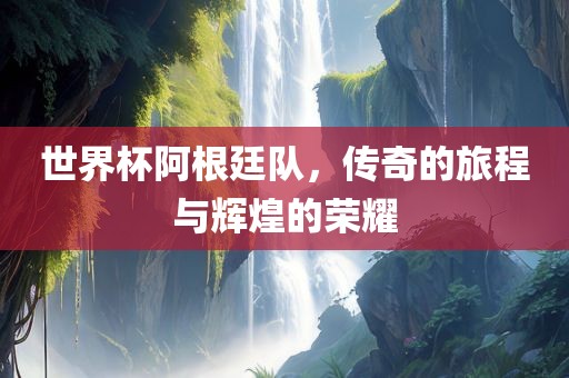 世界杯阿根廷队，传奇的旅程与辉煌的荣耀