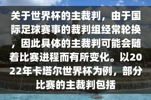 关于世界杯的主裁判，由于国际足球赛事的裁判组经常轮换，因此具体的主裁判可能会随着比赛进程而有所变化。以2022年卡塔尔世界杯为例，部分比赛的主裁判包括江门市永晋源无纺布有限公司