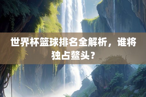 世界杯篮球排名全解析，谁将独占鳌头？江门市永晋源无纺布有限公司