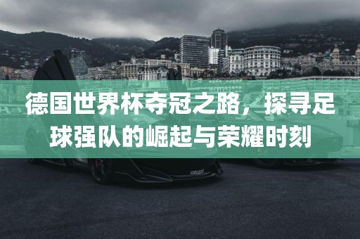 德国世界杯夺冠之路，探寻足球强队的崛起与荣耀时刻