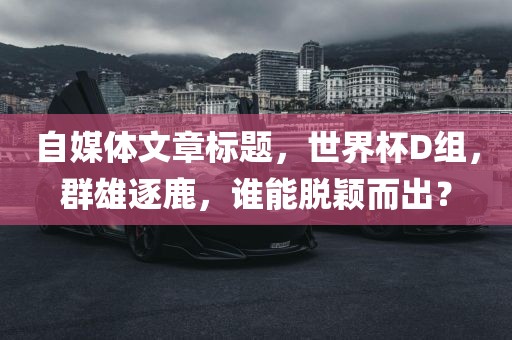 自媒体文章标题，世界杯D组，群雄逐鹿，谁能脱颖而出？