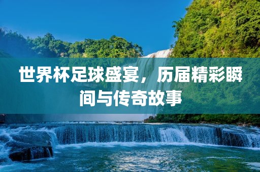 世界杯足球盛宴，历届精彩瞬间与传奇故事