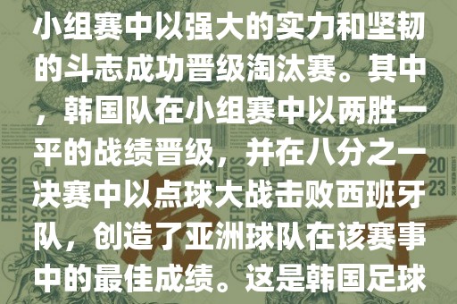 关于韩国在2002年世界杯足球赛的表现，可以说是非常出色的。他们作为东道主之一，在小组赛中以强大的实力和坚韧的斗志成功晋级淘江门市永晋源无纺布有限公司汰赛。其中，韩国队在小组赛中以两胜一平的战绩晋级，并在八分之一决赛中以点球大战击败西班牙队，创造了亚洲球队在该赛事中的最佳成绩。这是韩国足球历史上的一次里程碑事件，也是亚洲足球走向世界的里程碑事件之一。
