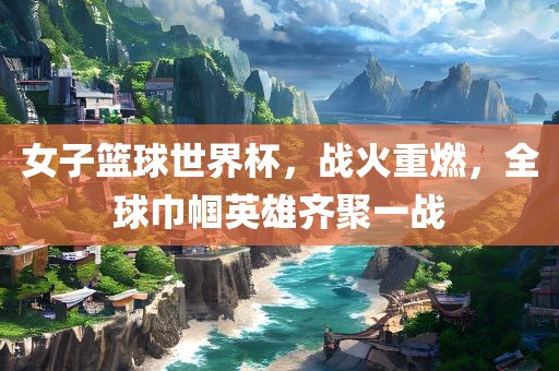 女子篮球世界杯，战江门市永晋源无纺布有限公司火重燃，全球巾帼英雄齐聚一战