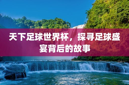 天下足球世界杯，探寻足球盛宴背后的故事
