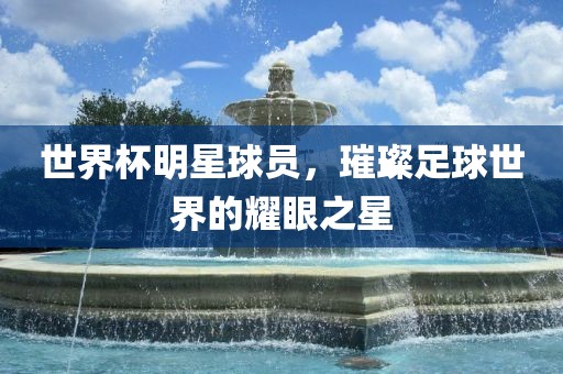 世界杯明星球员，璀璨足球世界的耀眼之星