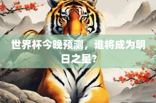 世界杯今晚预测，谁将成为明日之星？