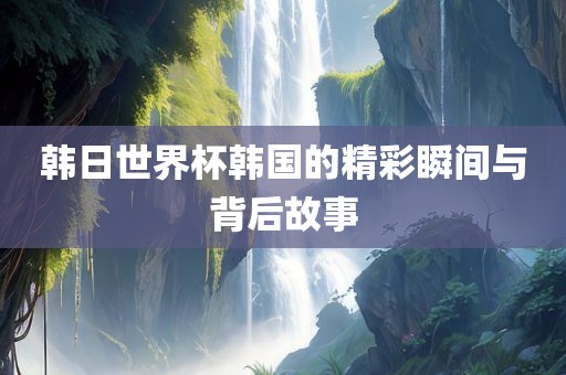 韩日世界杯韩国的精彩瞬间与背后故事江门市永晋源无纺布有限公司