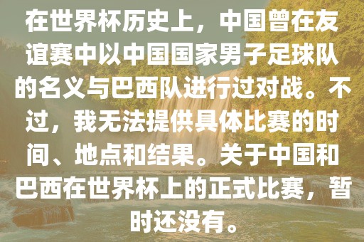 在世界杯历史上，中国曾在友谊赛中以中国国家男子足球队的名义与巴西队进行过对战。不过，我无法提供具体比赛的时间、地点和结果。关于中国和巴西在世界杯上的正式比赛，暂时还没有。江门市永晋源无纺布有限公司