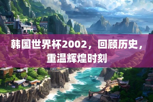 韩国世界杯2002，回顾历史，重温辉煌时刻
