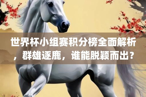 世界杯小组赛积分榜全面解析，群雄逐鹿，谁能脱颖而出？