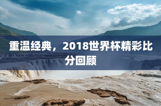 重温经典，2018世界杯精彩比分回顾
