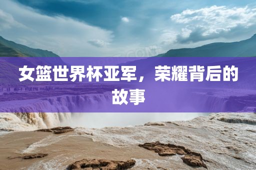 女篮世界杯亚军，荣耀背后的故事