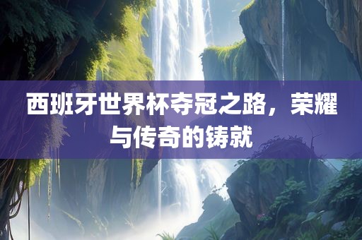 西班牙世界杯夺冠之路，荣耀与传奇的铸就