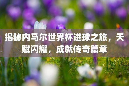 揭秘内马尔世界杯进球之旅，天赋闪耀，成就传奇篇章