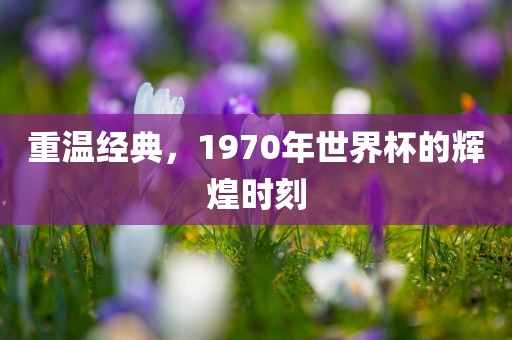 重温经典，1970年世界杯的辉煌时刻