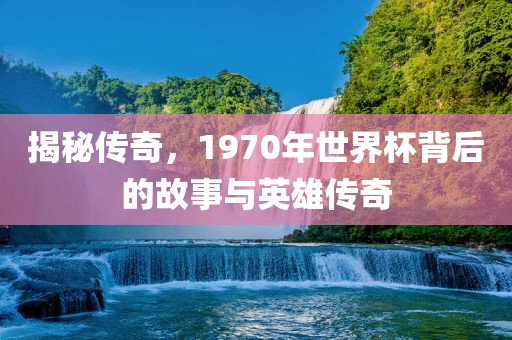揭秘传奇，1970年世界杯背后的故事与英雄传奇