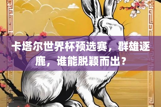 卡塔尔世界杯预选赛，群雄逐鹿，谁能脱颖而出？