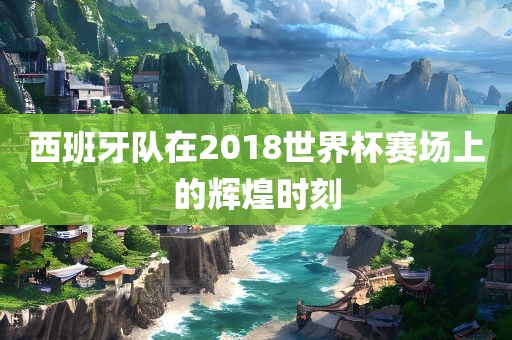 西班牙队在2018世界杯赛场上的辉煌时刻