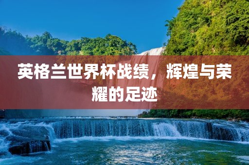 英格兰世界杯战绩，辉煌与荣耀的足迹