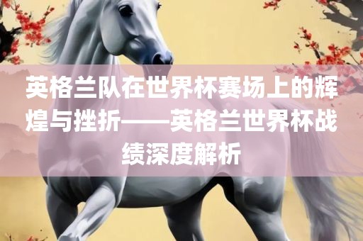 英格兰队在世界杯赛场上的辉煌与挫折——英格兰世界杯战绩深度解析
