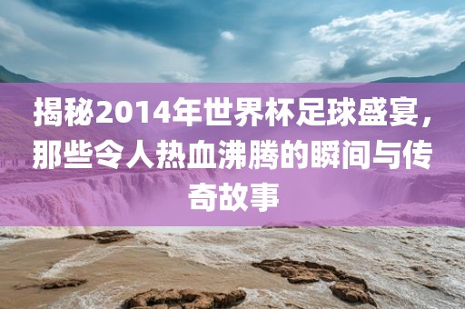 揭秘2014年世界杯足球盛宴，那些令人热血沸腾的瞬间与传奇故事