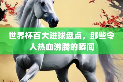 世界杯百大进球盘点，那些令人热血沸腾的瞬间江门市永晋源无纺布有限公司