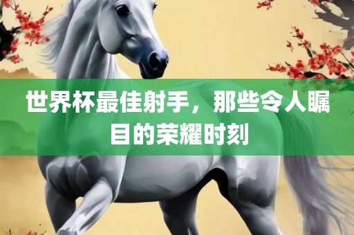 世界杯最佳射手，那些令人瞩目的荣耀时刻