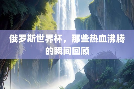 俄罗斯世界杯，那些热血沸腾的瞬间回顾江门市永晋源无纺布有限公司
